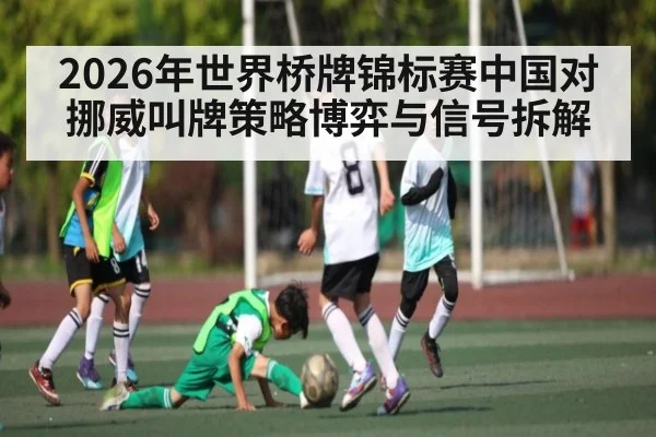 2026年世界桥牌锦标赛中国对挪威叫牌策略博弈与信号拆解